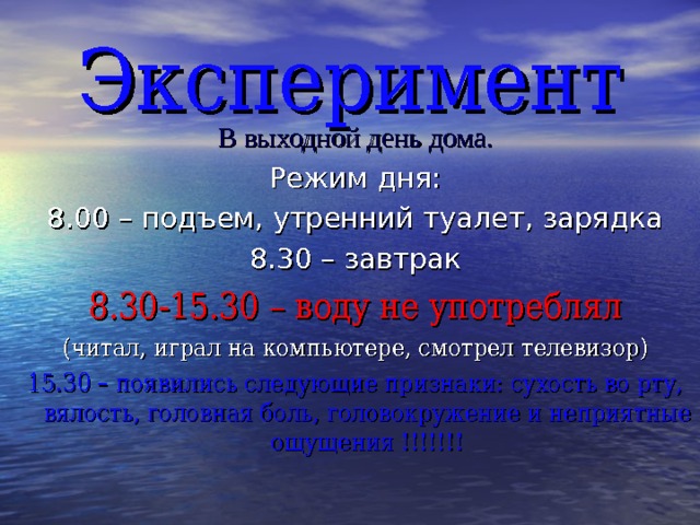 Эксперимент В выходной день дома. Режим дня: 8.00 – подъем, утренний туалет, зарядка 8.30 – завтрак 8.30-15.30 – воду не употреблял (читал, играл на компьютере, смотрел телевизор) 15.30 – появились следующие признаки: сухость во рту, вялость, головная боль, головокружение и неприятные ощущения !!!!!!! 
