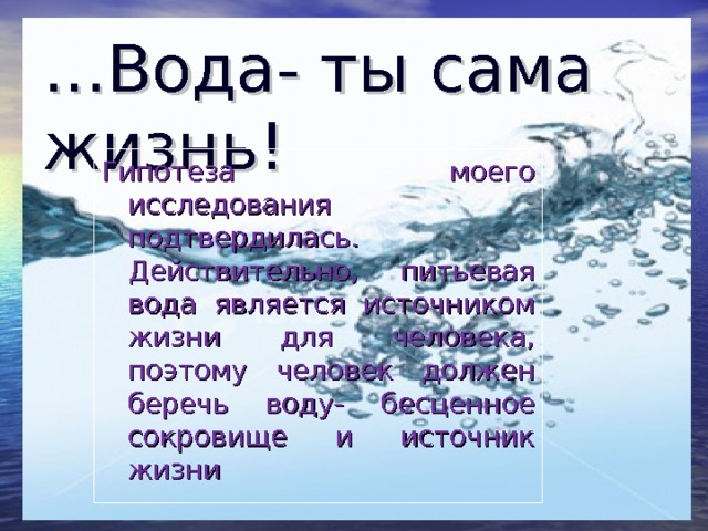 … Вода- ты сама жизнь! Гипотеза моего исследования подтвердилась. Действительно, питьевая вода является источником жизни для человека, поэтому человек должен беречь воду- бесценное сокровище и источник жизни 