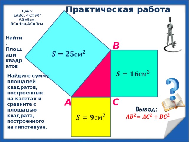 Практическая работа Дано: ∆ ABC,  AB=5cм, ВС=4см,АС=3см  Найти: Площади квадратов B Найдите сумму площадей квадратов, построенных на катетах и сравните с площадью квадрата, построенного на гипотенузе.  C А 