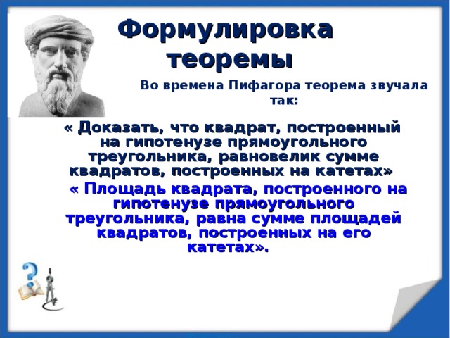 Формулировка  теоремы Во времена Пифагора теорема звучала так:   « Доказать, что квадрат, построенный на гипотенузе прямоугольного треугольника, равновелик сумме квадратов, построенных на катетах»  « Площадь квадрата, построенного на гипотенузе прямоугольного треугольника, равна сумме площадей квадратов, построенных на его катетах».   