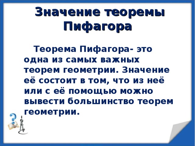  Значение теоремы Пифагора Теорема Пифагора- это одна из самых важных теорем геометрии. Значение её состоит в том, что из неё или с её помощью можно вывести большинство теорем геометрии. 