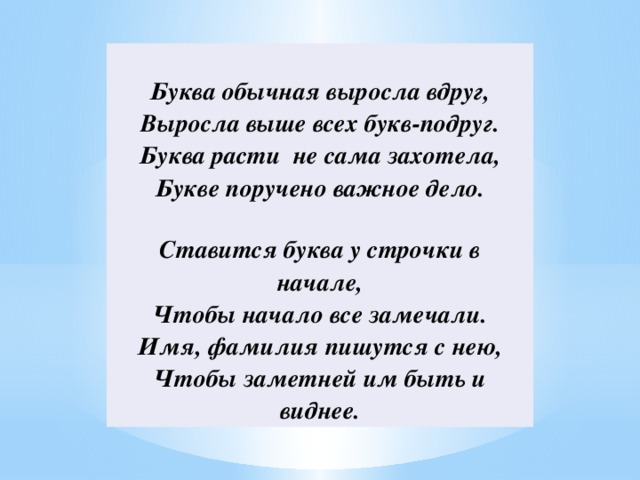  Буква обычная выросла вдруг, Выросла выше всех букв-подруг. Буква расти не сама захотела, Букве поручено важное дело. Ставится буква у строчки в начале, Чтобы начало все замечали. Имя, фамилия пишутся с нею, Чтобы заметней им быть и виднее. 