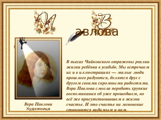   авлова ера    В пьесах Чайковского отражены реалии жизни ребёнка в усадьбе. Мы встречаем их и в иллюстрациях — милые люди прошлого радуются, делятся друг с другом своими скромными радостями. Вера Павлова смогла передать хрупкие воспоминания об уже прошедшем, но всё же присутствовавшем в жизни счастье. И это счастье на мгновение становится видимым и нам.    Вера Павлова Художница 