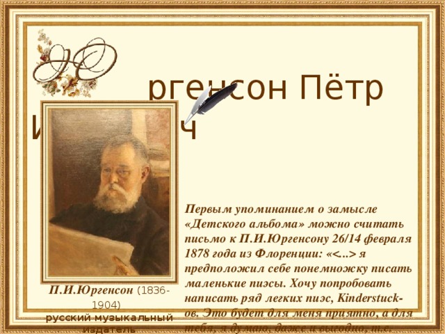  ргенсон Пётр Иванович     Первым упоминанием о замысле «Детского альбома» можно считать письмо к П.И.Юргенсону 26/14 февраля 1878 года из Флоренции: « я предположил себе понемножку писать маленькие пиэсы. Хочу попробовать написать ряд легких пиэс, Kinderstuck-ов. Это будет для меня приятно, а для тебя, я думаю, даже и выгодно, т.е. сравнительно. Как ты об этом думаешь?..  П.И.Юргенсон (1836-1904)  русский музыкальный издатель 
