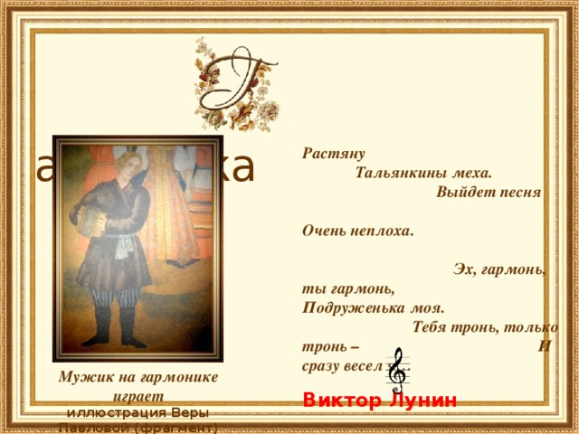   армоника Растяну Тальянкины меха. Выйдет песня Очень неплоха.     Эх, гармонь, ты гармонь, Подруженька моя. Тебя тронь, только тронь – И сразу весел я…    Виктор Лунин Мужик на гармонике играет иллюстрация Веры Павловой (фрагмент) 