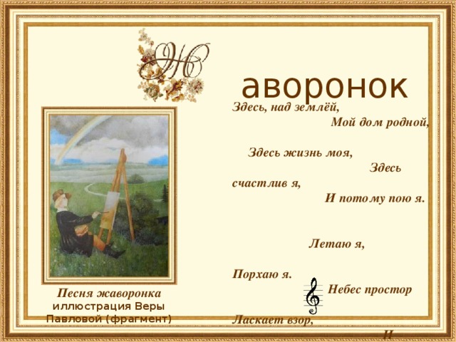         аворонок Здесь, над землёй, Мой дом родной, Здесь жизнь моя, Здесь счастлив я, И потому пою я.  Летаю я, Порхаю я. Небес простор Ласкает взор, И льётся песнь моя …  Виктор Лунин Песня жаворонка иллюстрация Веры Павловой (фрагмент) 