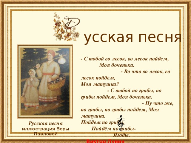        усская песня - С тобой во лесок, во лесок пойдем, Моя доченька. - Во что во лесок, во лесок пойдем, Моя матушка? - С тобой по грибы, по грибы пойдем, Моя доченька. - Ну что же, по грибы, по грибы пойдем, Моя матушка. Пойдем по грибы, Пойдём по грибы- Ягоды.   Виктор Лунин    Русская песня иллюстрация Веры Павловой 