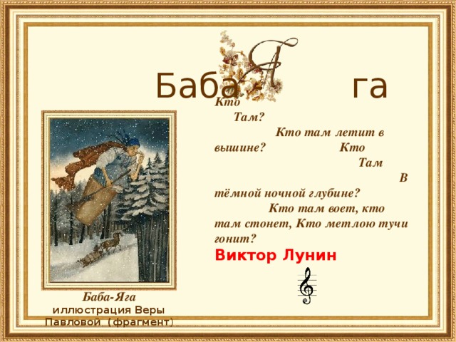        Баба - га Кто Там? Кто там летит в вышине? Кто Там В тёмной ночной глубине? Кто там воет, кто там стонет, Кто метлою тучи гонит?     Виктор Лунин  Баба-Яга иллюстрация Веры Павловой (фрагмент ) 