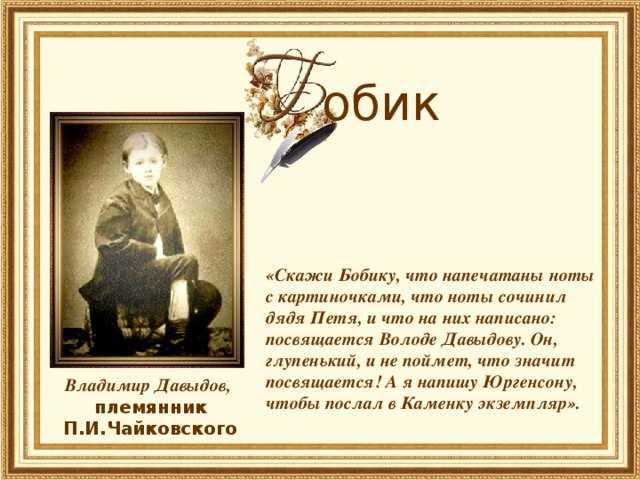 обик     «Скажи Бобику, что напечатаны ноты с картиночками, что ноты сочинил дядя Петя, и что на них написано: посвящается Володе Давыдову. Он, глупенький, и не поймет, что значит посвящается! А я напишу Юргенсону, чтобы послал в Каменку экземпляр».     (Из письма П.И.Чайковского Л.В.Давыдову)   Владимир Давыдов, племянник П.И.Чайковского 
