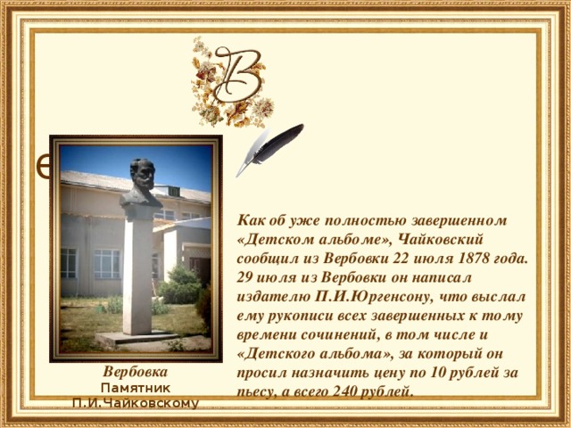  ербовка   Как об уже полностью завершенном «Детском альбоме», Чайковский сообщил из Вербовки 22 июля 1878 года. 29 июля из Вербовки он написал издателю П.И.Юргенсону, что выслал ему рукописи всех завершенных к тому времени сочинений, в том числе и «Детского альбома», за который он просил назначить цену по 10 рублей за пьесу, а всего 240 рублей.   Вербовка Памятник П.И.Чайковскому 