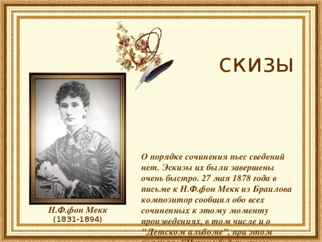  скизы     О порядке сочинения пьес сведений нет. Эскизы их были завершены очень быстро. 27 мая 1878 года в письме к Н.Ф.фон Мекк из Браилова композитор сообщил обо всех сочиненных к этому моменту произведениях, в том числе и о 
