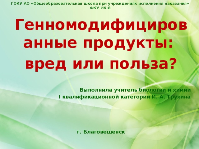 ГОКУ АО «Общеобразовательная школа при учреждениях исполнения наказания» ФКУ ИК-8 Генномодифицированные продукты: вред или польза?   Выполнила учитель биологии и химии I квалификационной категории И. А. Трухина     г. Благовещенск 