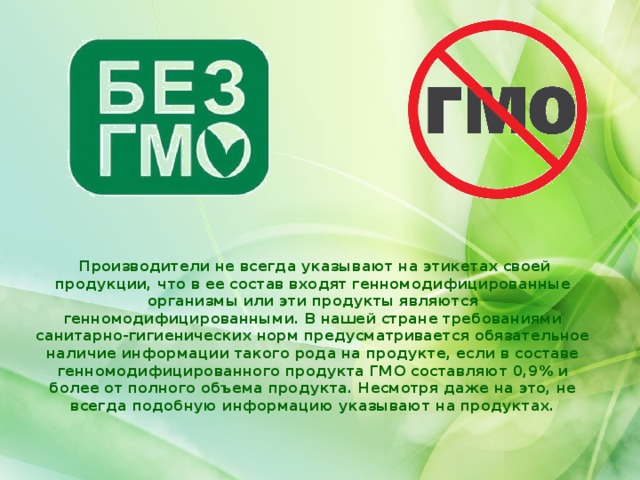  Производители не всегда указывают на этикетах своей продукции, что в ее состав входят генномодифицированные организмы или эти продукты являются генномодифицированными. В нашей стране требованиями санитарно-гигиенических норм предусматривается обязательное наличие информации такого рода на продукте, если в составе генномодифицированного продукта ГМО составляют 0,9% и более от полного объема продукта. Несмотря даже на это, не всегда подобную информацию указывают на продуктах.   