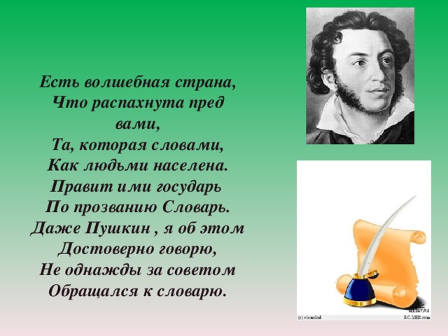 Есть волшебная страна, Что распахнута пред вами, Та, которая словами, Как людьми населена. Правит ими государь По прозванию Словарь. Даже Пушкин , я об этом Достоверно говорю, Не однажды за советом Обращался к словарю.