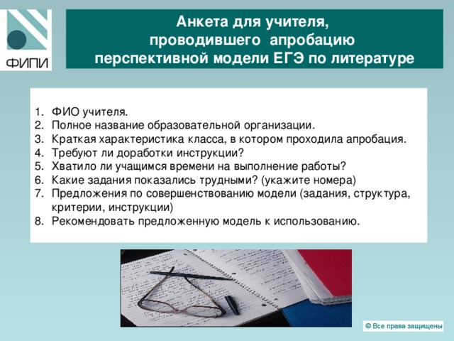 Анкета для учителя, проводившего апробацию перспективной модели ЕГЭ по литературе ФИО учителя. Полное название образовательной организации. Краткая характеристика класса, в котором проходила апробация. Требуют ли доработки инструкции?   Хватило ли учащимся времени на выполнение работы? Какие задания показались трудными? (укажите номера)   Предложения по совершенствованию модели (задания, структура, критерии, инструкции) Рекомендовать предложенную модель к использованию.  