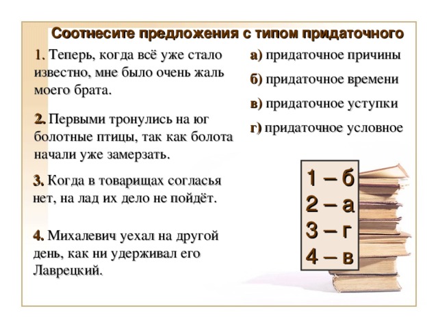 Соотнесите предложения с типом придаточного а) придаточное причины 1. Теперь, когда всё уже стало известно, мне было очень жаль моего брата. б) придаточное времени в) придаточное уступки 2. Первыми тронулись на юг болотные птицы, так как болота начали уже замерзать. г) придаточное условное 1 – б 2 – а 3 – г 4 – в 3. Когда в товарищах согласья нет, на лад их дело не пойдёт. 4. Михалевич уехал на другой день, как ни удерживал его Лаврецкий.