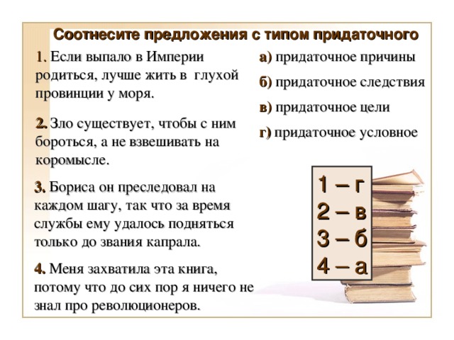 Соотнесите предложения с типом придаточного а) придаточное причины 1. Если выпало в Империи родиться, лучше жить в глухой провинции у моря. б) придаточное следствия в) придаточное цели 2. Зло существует, чтобы с ним бороться, а не взвешивать на коромысле. г) придаточное условное 1 – г 2 – в 3 – б 4 – а 3. Бориса он преследовал на каждом шагу, так что за время службы ему удалось подняться только до звания капрала. 4. Меня захватила эта книга, потому что до сих пор я ничего не знал про революционеров.