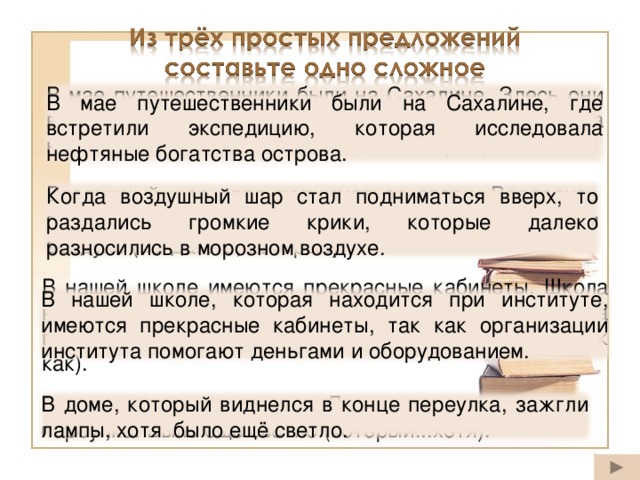 В мае путешественники были на Сахалине. Здесь они встретили экспедицию. Экспедиция исследовала нефтяные богатства острова (где, которая). В мае путешественники были на Сахалине, где встретили экспедицию, которая исследовала нефтяные богатства острова. Воздушный шар стал подниматься вверх. Раздались громкие крики. Они далеко разносились в морозном воздухе (когда...то, которые). Когда воздушный шар стал подниматься вверх, то раздались громкие крики, которые далеко разносились в морозном воздухе. В нашей школе имеются прекрасные кабинеты. Школа находится при институте. Организации института помогают деньгами и оборудованием (которая, так как). В нашей школе, которая находится при институте, имеются прекрасные кабинеты, так как организации института помогают деньгами и оборудованием. В доме зажгли лампы. Дом виднелся в конце переулка. Было ещё светло (который...хотя). В доме, который виднелся в конце переулка, зажгли лампы, хотя было ещё светло. 30
