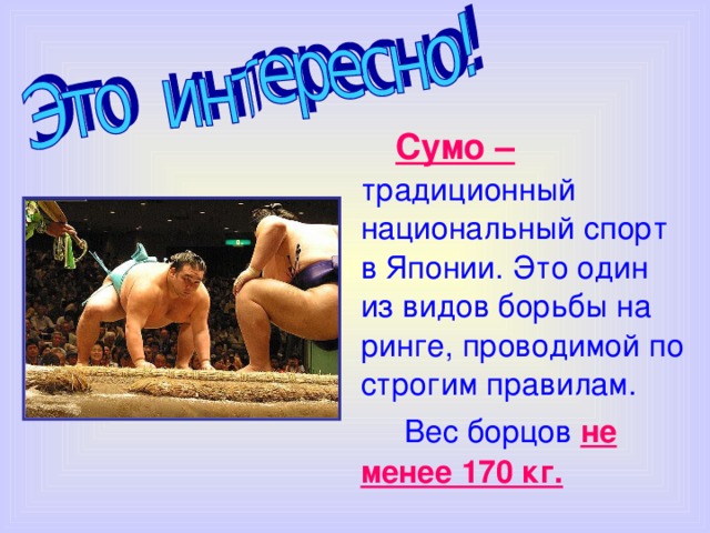  Сумо –  традиционный национальный спорт в Японии. Это один из видов борьбы на ринге, проводимой по строгим правилам.  Вес борцов  не менее 170 кг. 