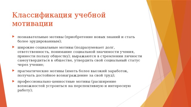 Классификация учебной мотивации познавательные мотивы (приобретение новых знаний и стать более эрудированным); широкие социальные мотивы (подразумевает долг, ответственность, понимание социальной значимости учения, принести пользу обществу); выражаются в стремлении личности самоутвердиться в обществе, утвердить свой социальный статус через учение; прагматические мотивы (иметь более высокий заработок, получать достойное вознаграждение за свой труд); профессионально-ценностные мотивы (расширение возможностей устроиться на перспективную и интересную работу); 