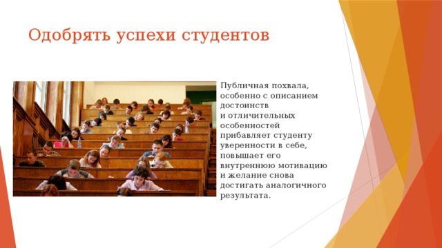 Одобрять успехи студентов Публичная похвала, особенно с описанием достоинств и отличительных особенностей прибавляет студенту уверенности в себе, повышает его внутреннюю мотивацию и желание снова достигать аналогичного результата. 