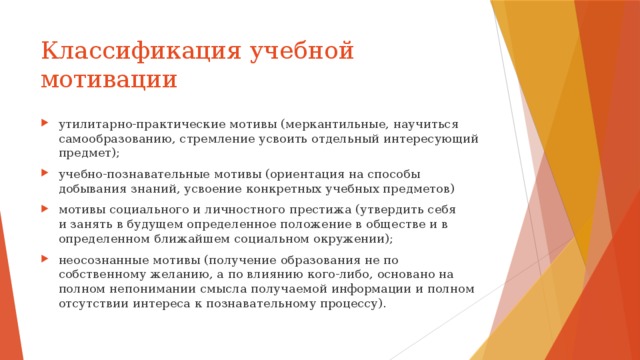 Классификация учебной мотивации утилитарно-практические мотивы (меркантильные, научиться самообразованию, стремление усвоить отдельный интересующий предмет); учебно-познавательные мотивы (ориентация на способы добывания знаний, усвоение конкретных учебных предметов) мотивы социального и личностного престижа (утвердить себя и занять в будущем определенное положение в обществе и в определенном ближайшем социальном окружении); неосознанные мотивы (получение образования не по собственному желанию, а по влиянию кого-либо, основано на полном непонимании смысла получаемой информации и полном отсутствии интереса к познавательному процессу). 