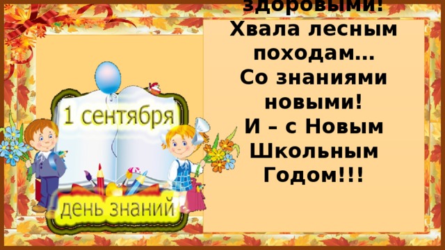 Каникулы кончаются –  Дней отдыхали много…  Друзья опять встречаются  У школьного порога  Окрепшими, здоровыми!  Хвала лесным походам…  Со знаниями новыми!  И – с Новым Школьным Годом!!!