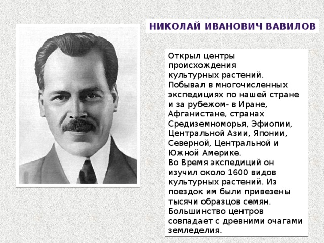 Николай  Иванович Вавилов Открыл центры происхождения культурных растений. Побывал в многочисленных экспедициях по нашей стране и за рубежом- в Иране, Афганистане, странах Средиземноморья, Эфиопии, Центральной Азии, Японии, Северной, Центральной и Южной Америке. Во Время экспедиций он изучил около 1600 видов культурных растений. Из поездок им были привезены тысячи образцов семян. Большинство центров совпадает с древними очагами земледелия. 