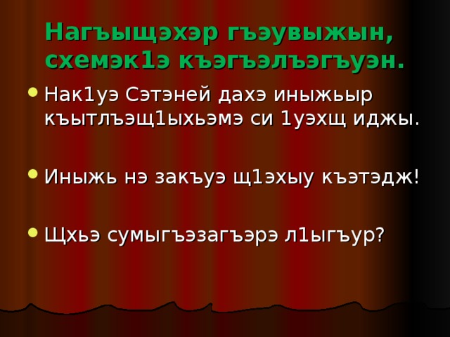 Нагъыщэхэр гъэувыжын, схемэк1э къэгъэлъэгъуэн. Нак1уэ Сэтэней дахэ иныжьыр къытлъэщ1ыхьэмэ си 1уэхщ иджы. Иныжь нэ закъуэ щ1эхыу къэтэдж! Щхьэ сумыгъэзагъэрэ л1ыгъур? 