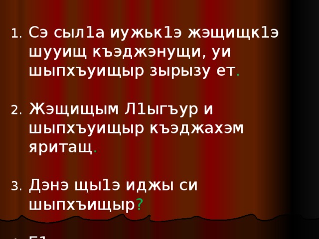 Сэ сыл1а иужьк1э жэщищк1э шууищ къэджэнущи, уи шыпхъуищыр зырызу ет .  Жэщищым Л1ыгъур и шыпхъуищыр къэджахэм яритащ .  Дэнэ щы1э иджы си шыпхъищыр ?  Е1, сэ сызылъыхъуэу схуэмыгъуэтыр аркъэ ! 