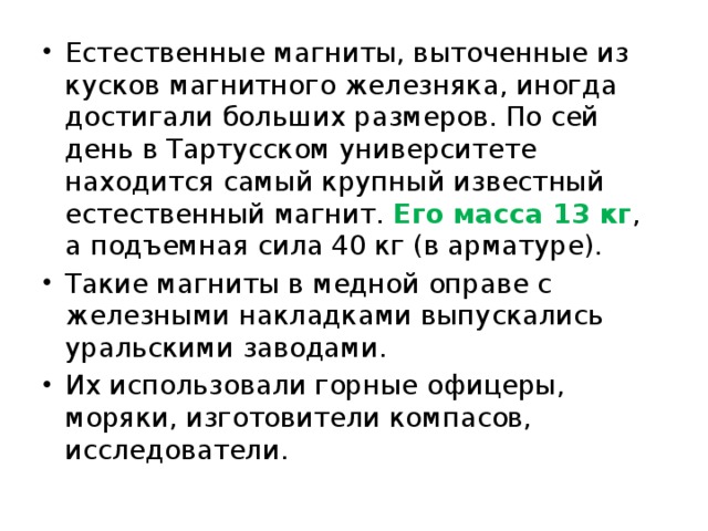Естественные магниты, выточенные из кусков магнитного железняка, иногда достигали больших размеров. По сей день в Тартусском университете находится самый крупный известный естественный магнит. Его масса 13 кг , а подъемная сила 40 кг (в арматуре). Такие магниты в медной оправе с железными накладками выпускались уральскими заводами. Их использовали горные офицеры, моряки, изготовители компасов, исследователи. 