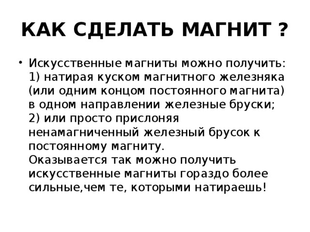 КАК СДЕЛАТЬ МАГНИТ ? Искусственные магниты можно получить:  1) натирая куском магнитного железняка (или одним концом постоянного магнита) в одном направлении железные бруски;  2) или просто прислоняя ненамагниченный железный брусок к постоянному магниту.   Оказывается так можно получить искусственные магниты гораздо более сильные,чем те, которыми натираешь! 