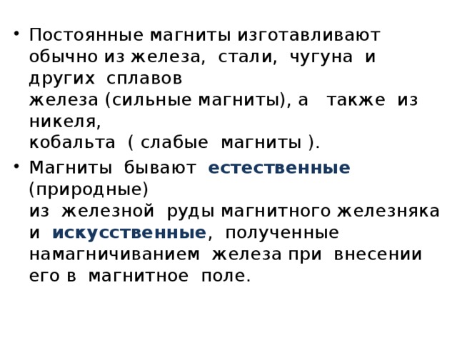 Постоянные магниты изготавливают обычно из железа,  стали,  чугуна  и  других  сплавов   железа (сильные магниты), а   также  из  никеля,   кобальта  ( слабые  магниты ). Магниты  бывают  естественные   (природные)  из  железной  руды магнитного железняка    и  искусственные ,  полученные   намагничиванием  железа при  внесении  его в  магнитное  поле. 