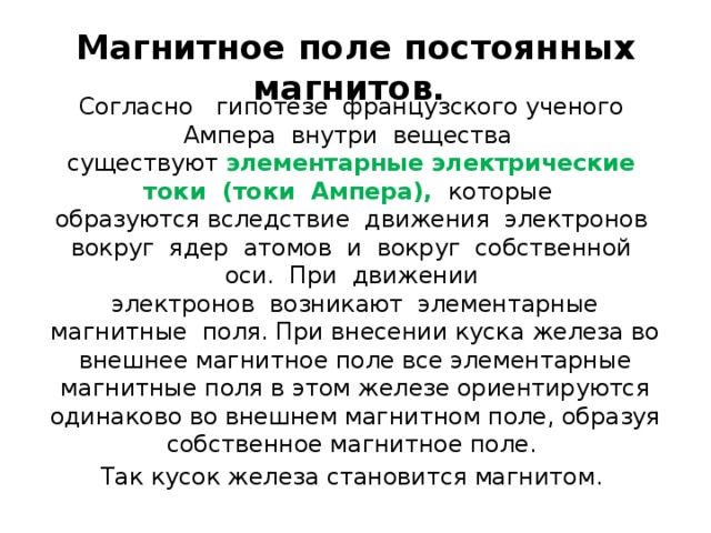 Магнитное поле постоянных магнитов.  Согласно   гипотезе  французского ученого  Ампера  внутри  вещества   существуют элементарные электрические  токи  (токи  Ампера),   которые   образуются вследствие  движения  электронов  вокруг  ядер  атомов  и  вокруг  собственной  оси.  При  движении   электронов  возникают  элементарные магнитные  поля. При внесении куска железа во внешнее магнитное поле все элементарные магнитные поля в этом железе ориентируются одинаково во внешнем магнитном поле, образуя собственное магнитное поле. Так кусок железа становится магнитом.  