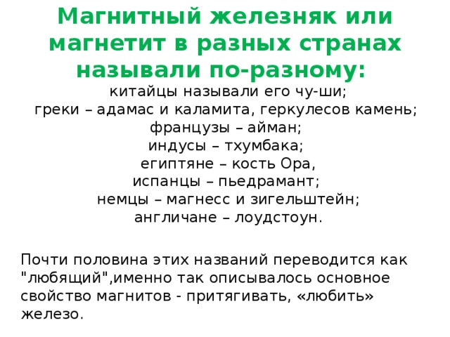 Магнитный железняк или магнетит в разных странах называли по-разному:  китайцы называли его чу-ши;  греки – адамас и каламита, геркулесов камень;   французы – айман;   индусы – тхумбака;   египтяне – кость Ора,  испанцы – пьедрамант;   немцы – магнесс и зигельштейн;  англичане – лоудстоун. Почти половина этих названий переводится как 