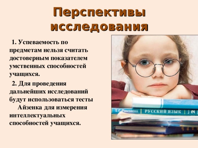 Перспективы исследования  1. Успеваемость по предметам нельзя считать достоверным показателем умственных способностей учащихся.  2. Для проведения дальнейших исследований будут использоваться тесты Айзенка для измерения интеллектуальных способностей учащихся. 