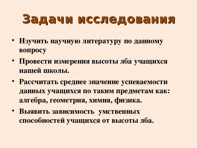 Задачи исследования Изучить научную литературу по данному вопросу Провести измерения высоты лба учащихся нашей школы. Рассчитать среднее значение успеваемости данных учащихся по таким предметам как: алгебра, геометрия, химия, физика. Выявить зависимость умственных способностей учащихся от высоты лба. 