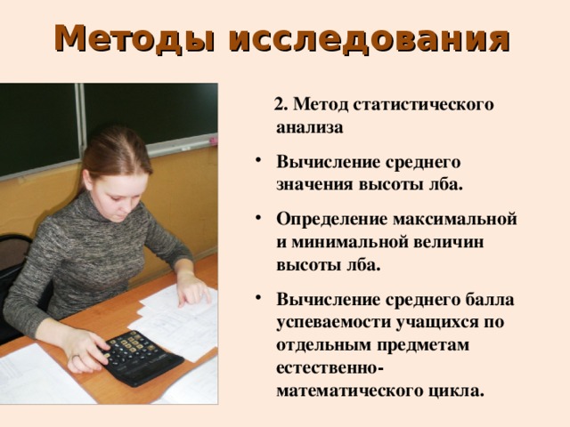 Методы исследования  2.  Метод статистического анализа Вычисление среднего значения высоты лба. Определение максимальной и минимальной величин высоты лба. Вычисление среднего балла успеваемости учащихся по отдельным предметам естественно-математического цикла. 
