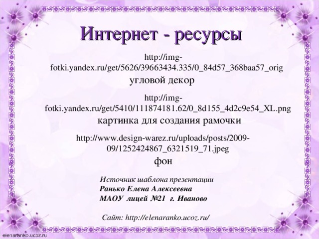 Интернет - ресурсы http://img-fotki.yandex.ru/get/5626/39663434.335/0_84d57_368baa57_orig угловой декор http://img-fotki.yandex.ru/get/5410/111874181.62/0_8d155_4d2c9e54_XL.png   картинка для создания рамочки http://www.design-warez.ru/uploads/posts/2009-09/1252424867_6321519_71.jpeg  фон Источник шаблона презентации Ранько Елена Алексеевна МАОУ лицей №21 г. Иваново   Сайт: http://elenaranko.ucoz.ru/  