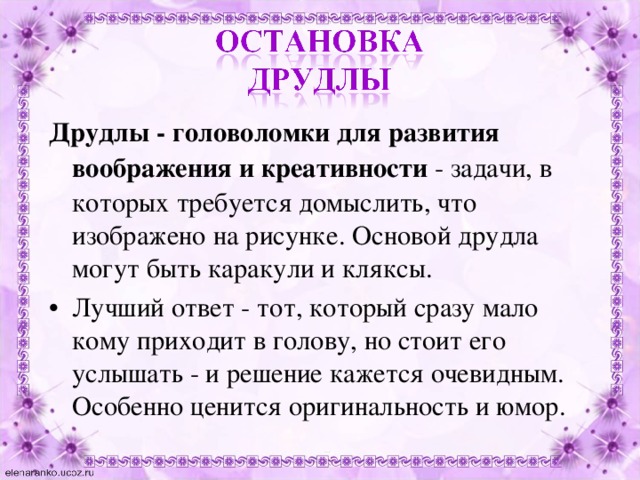 Друдлы - головоломки для развития воображения и креативности  - задачи, в которых требуется домыслить, что изображено на рисунке. Основой друдла могут быть каракули и кляксы. Лучший ответ - тот, который сразу мало кому приходит в голову, но стоит его услышать - и решение кажется очевидным. Особенно ценится оригинальность и юмор.  