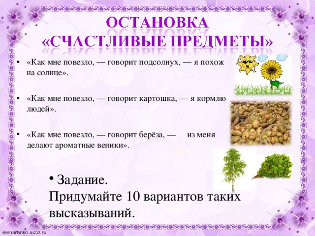«Как мне повезло, — говорит подсолнух, — я похож на солнце».  «Как мне повезло, — говорит картошка, — я кормлю людей».  «Как мне повезло, — говорит берёза, — из меня делают ароматные веники».  Задание. Придумайте 10 вариантов таких высказываний. 