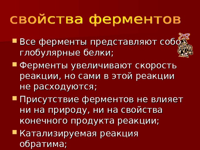 Все ферменты представляют собой глобулярные белки; Ферменты увеличивают скорость реакции, но сами в этой реакции не расходуются; Присутствие ферментов не влияет ни на природу, ни на свойства конечного продукта реакции; Катализируемая реакция обратима; 