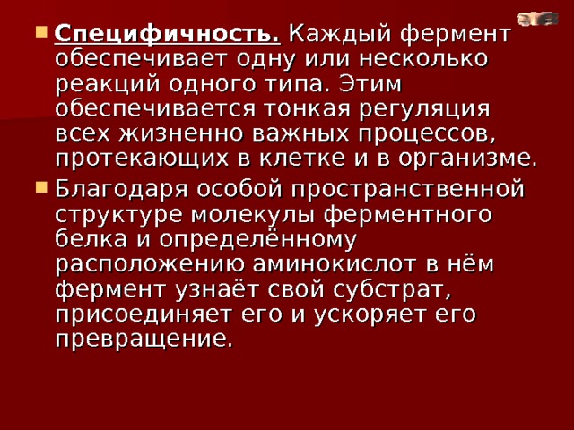 Специфичность. Каждый фермент обеспечивает одну или несколько реакций одного типа. Этим обеспечивается тонкая регуляция всех жизненно важных процессов, протекающих в клетке и в организме. Благодаря особой пространственной структуре молекулы ферментного белка и определённому расположению аминокислот в нём фермент узнаёт свой субстрат, присоединяет его и ускоряет его превращение.  