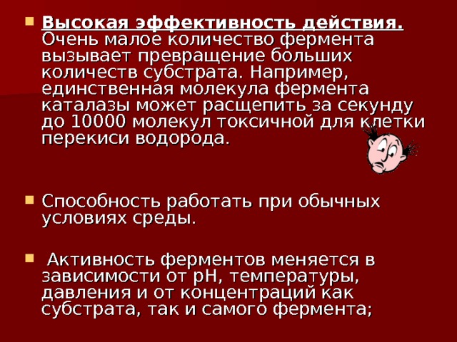 Высокая эффективность действия. Очень малое количество фермента вызывает превращение больших количеств субстрата. Например, единственная молекула фермента каталазы может расщепить за секунду до 10000 молекул токсичной для клетки перекиси водорода. Способность работать при обычных условиях среды.  Активность ферментов меняется в зависимости от рН, температуры, давления и от концентраций как субстрата, так и самого фермента;  