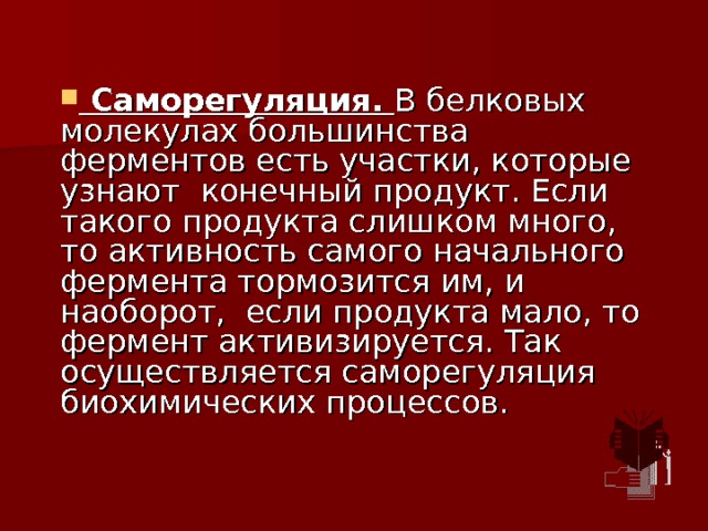  Саморегуляция. В белковых молекулах большинства ферментов есть участки, которые узнают конечный продукт. Если такого продукта слишком много, то активность самого начального фермента тормозится им, и наоборот, если продукта мало, то фермент активизируется. Так осуществляется саморегуляция биохимических процессов. 