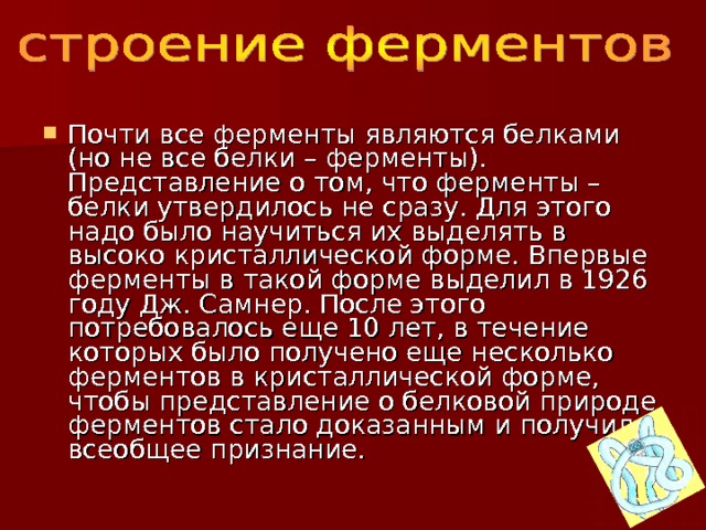 Почти все ферменты являются белками (но не все белки – ферменты). Представление о том, что ферменты – белки утвердилось не сразу. Для этого надо было научиться их выделять в высоко кристаллической форме. Впервые ферменты в такой форме выделил в 1926 году Дж. Самнер. После этого потребовалось еще 10 лет, в течение которых было получено еще несколько ферментов в кристаллической форме, чтобы представление о белковой природе ферментов стало доказанным и получило всеобщее признание. 