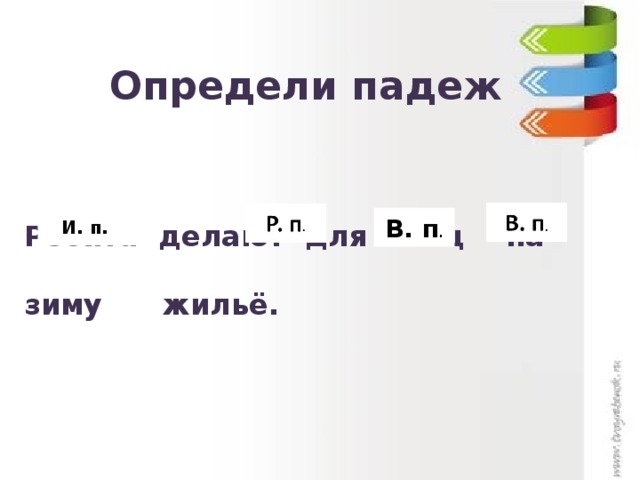 Определи падеж  И. п. В. п . Ребята делают для птиц на зиму жильё. 