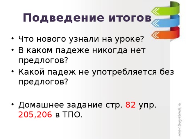 Подведение итогов Что нового узнали на уроке? В каком падеже никогда нет предлогов? Какой падеж не употребляется без предлогов? Домашнее задание стр. 82 упр. 205,206 в ТПО. 