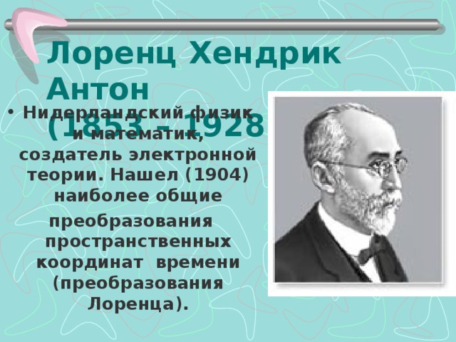 Лоренц Хендрик Антон  (1853 – 1928) Нидерландский физик и математик, создатель электронной теории. Нашел (1904) наиболее общие преобразования пространственных координат времени (преобразования Лоренца).    
