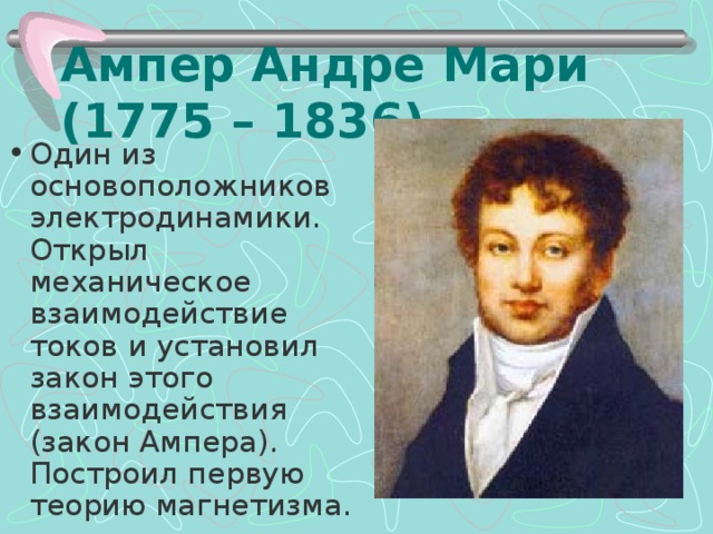 Ампер Андре Мари  (1775 – 1836) Один из основоположников электродинамики. Открыл механическое взаимодействие токов и установил закон этого взаимодействия (закон Ампера). Построил первую теорию магнетизма. 